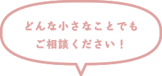 どんな小さなことでもご相談ください！